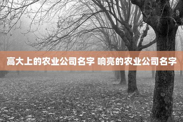 高大上的农业公司名字 响亮的农业公司名字