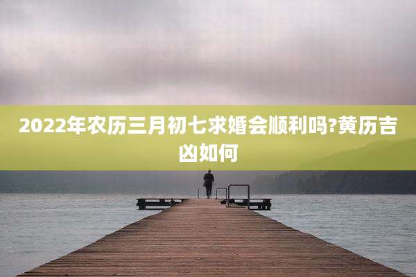 2022年农历三月初七求婚会顺利吗?黄历吉凶如何