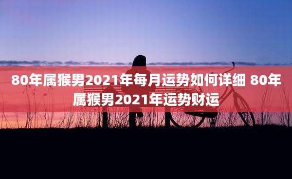 80年属猴男2021年每月运势如何详细 80年属猴男2021年运势财运