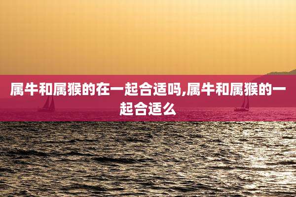 属牛和属猴的在一起合适吗,属牛和属猴的一起合适么