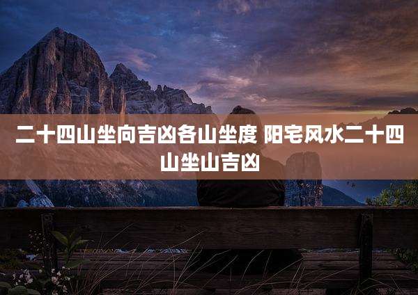 二十四山坐向吉凶各山坐度 阳宅风水二十四山坐山吉凶