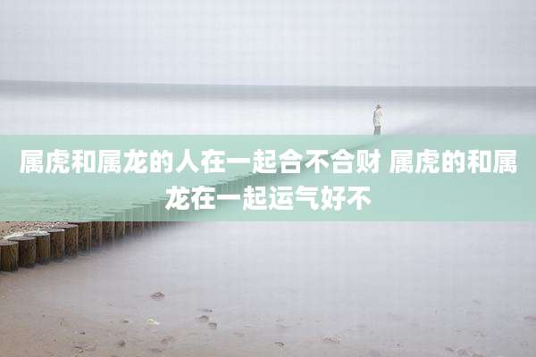 属虎和属龙的人在一起合不合财 属虎的和属龙在一起运气好不