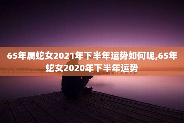 65年属蛇女2021年下半年运势如何呢,65年蛇女2020年下半年运势