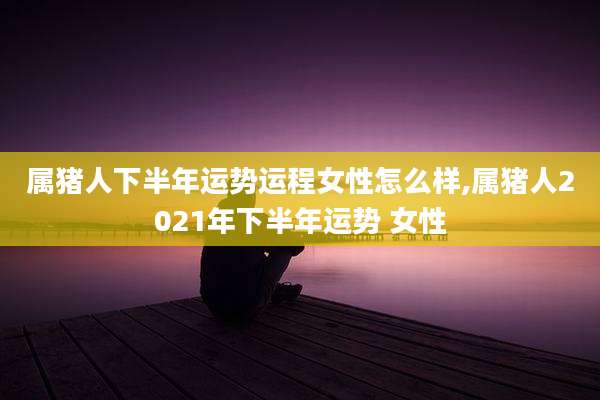 属猪人下半年运势运程女性怎么样,属猪人2021年下半年运势 女性