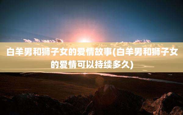 白羊男和狮子女的爱情故事(白羊男和狮子女的爱情可以持续多久)