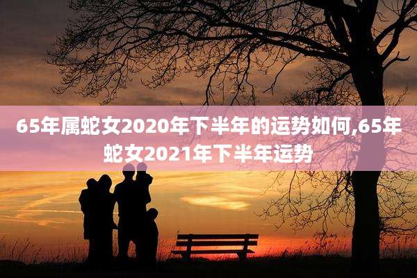 65年属蛇女2020年下半年的运势如何,65年蛇女2021年下半年运势