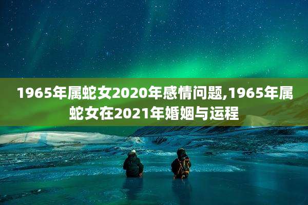 1965年属蛇女2020年感情问题,1965年属蛇女在2021年婚姻与运程