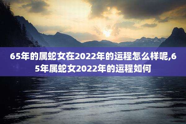 65年的属蛇女在2022年的运程怎么样呢,65年属蛇女2022年的运程如何