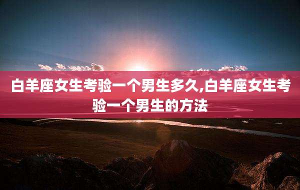白羊座女生考验一个男生多久,白羊座女生考验一个男生的方法