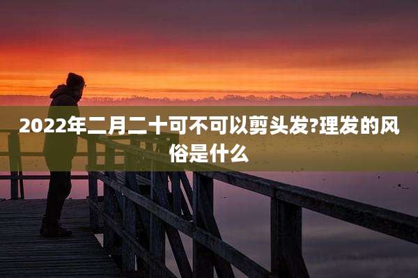 2022年二月二十可不可以剪头发?理发的风俗是什么