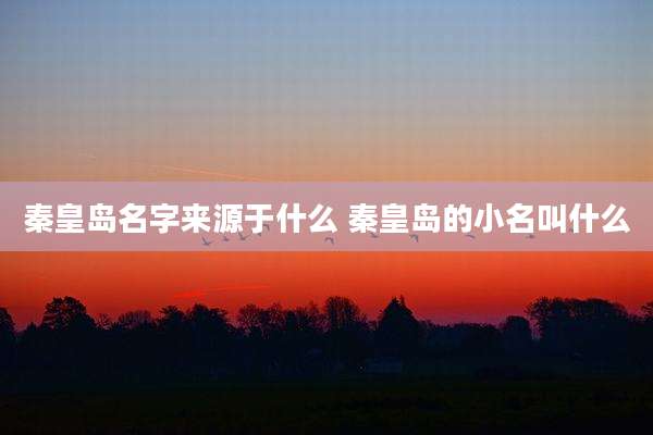 秦皇岛名字来源于什么 秦皇岛的小名叫什么