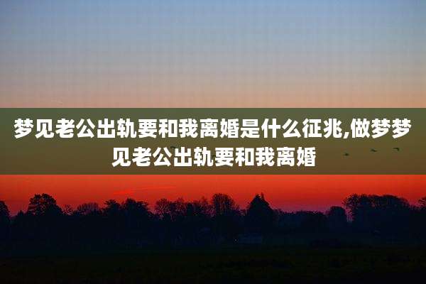 梦见老公出轨要和我离婚是什么征兆,做梦梦见老公出轨要和我离婚