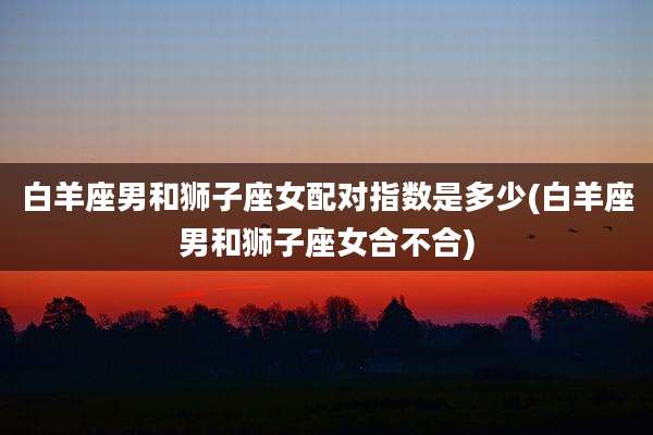 白羊座男和狮子座女配对指数是多少(白羊座男和狮子座女合不合)