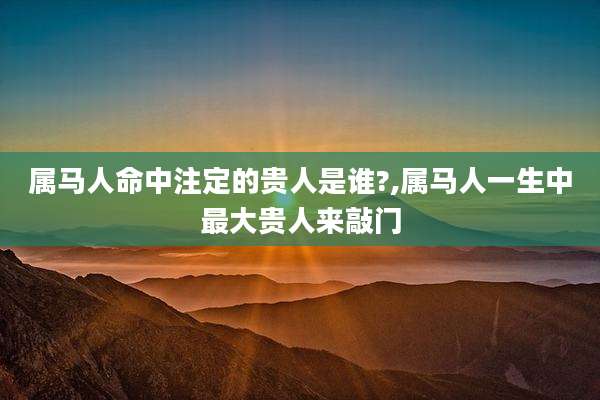 属马人命中注定的贵人是谁?,属马人一生中最大贵人来敲门