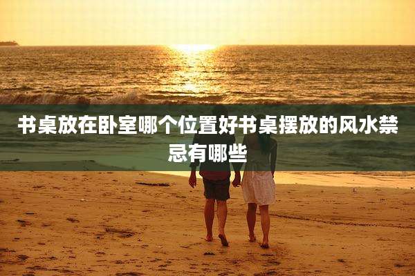 书桌放在卧室哪个位置好书桌摆放的风水禁忌有哪些