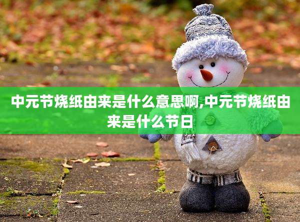 中元节烧纸由来是什么意思啊,中元节烧纸由来是什么节日