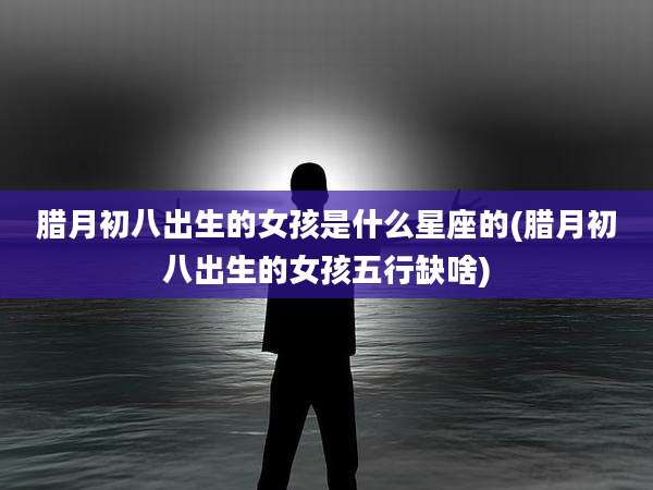 腊月初八出生的女孩是什么星座的(腊月初八出生的女孩五行缺啥)