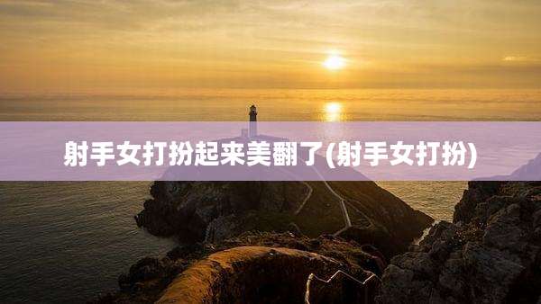 射手女打扮起来美翻了(射手女打扮)