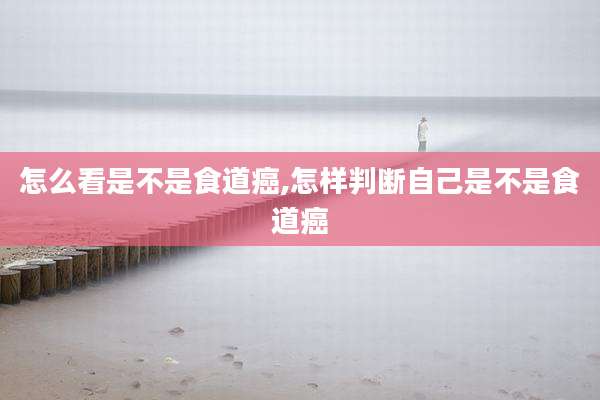 怎么看是不是食道癌,怎样判断自己是不是食道癌