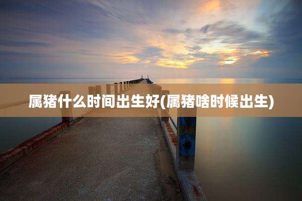 属猪什么时间出生好(属猪啥时候出生)