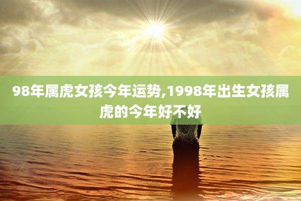 98年属虎女孩今年运势,1998年出生女孩属虎的今年好不好