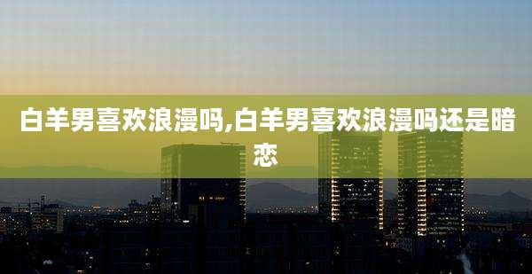 白羊男喜欢浪漫吗,白羊男喜欢浪漫吗还是暗恋