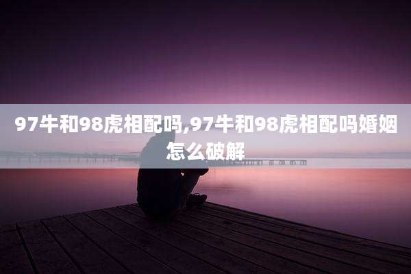 97牛和98虎相配吗,97牛和98虎相配吗婚姻怎么破解
