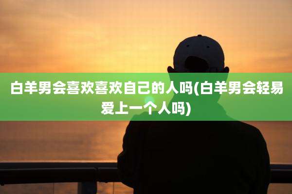 白羊男会喜欢喜欢自己的人吗(白羊男会轻易爱上一个人吗)
