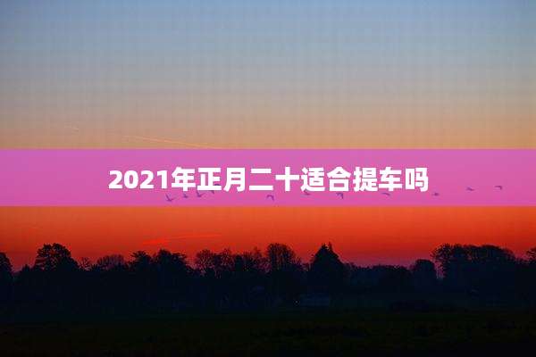 2021年正月二十适合提车吗