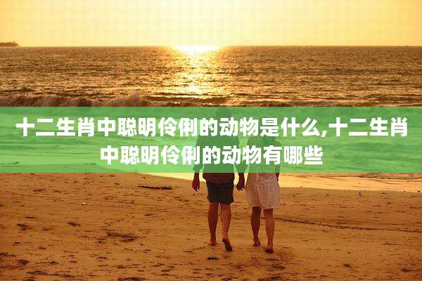 十二生肖中聪明伶俐的动物是什么,十二生肖中聪明伶俐的动物有哪些