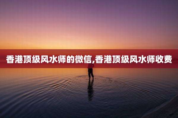 香港顶级风水师的微信,香港顶级风水师收费