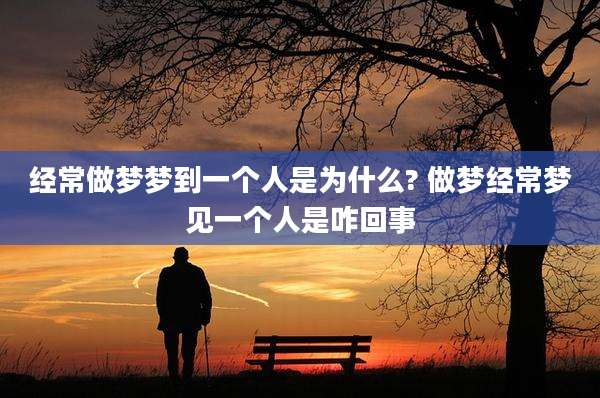 经常做梦梦到一个人是为什么? 做梦经常梦见一个人是咋回事
