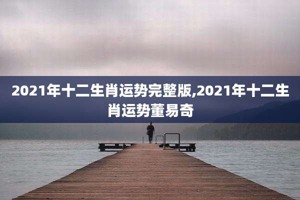 2021年十二生肖运势完整版,2021年十二生肖运势董易奇