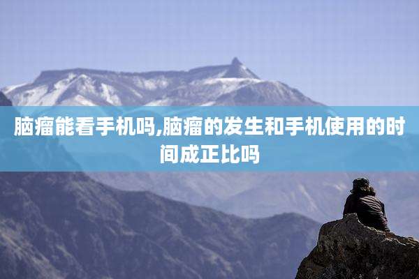 脑瘤能看手机吗,脑瘤的发生和手机使用的时间成正比吗