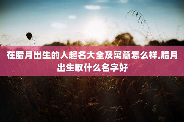 在腊月出生的人起名大全及寓意怎么样,腊月出生取什么名字好