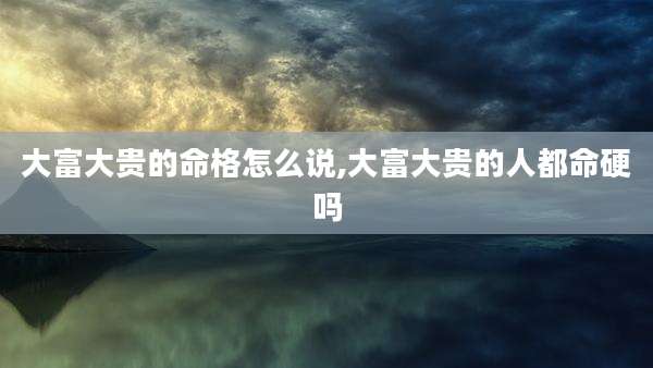 大富大贵的命格怎么说,大富大贵的人都命硬吗