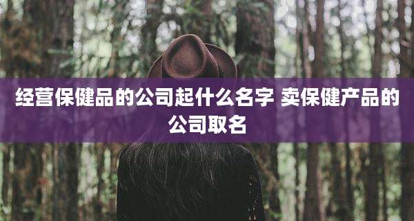 经营保健品的公司起什么名字 卖保健产品的公司取名