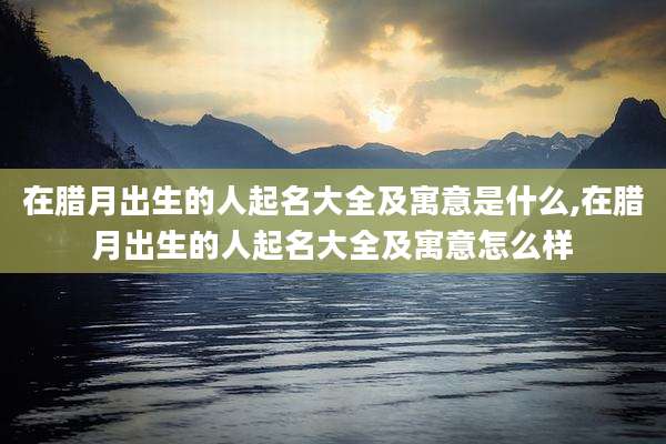 在腊月出生的人起名大全及寓意是什么,在腊月出生的人起名大全及寓意怎么样