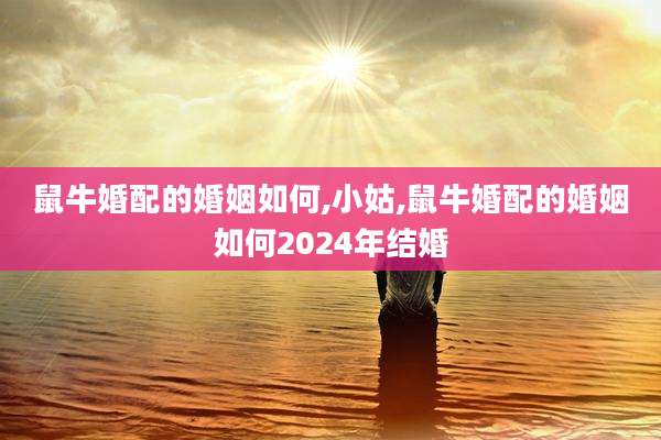 鼠牛婚配的婚姻如何,小姑,鼠牛婚配的婚姻如何2024年结婚
