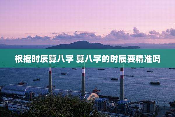根据时辰算八字 算八字的时辰要精准吗