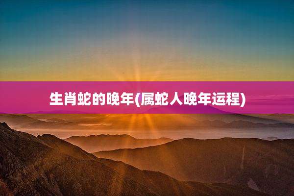 生肖蛇的晚年(属蛇人晚年运程)