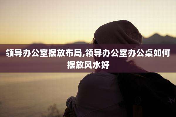 领导办公室摆放布局,领导办公室办公桌如何摆放风水好