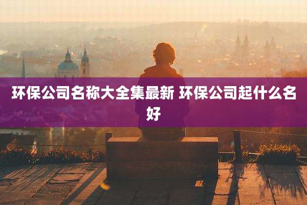 环保公司名称大全集最新 环保公司起什么名好
