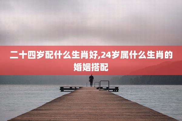 二十四岁配什么生肖好,24岁属什么生肖的婚姻搭配