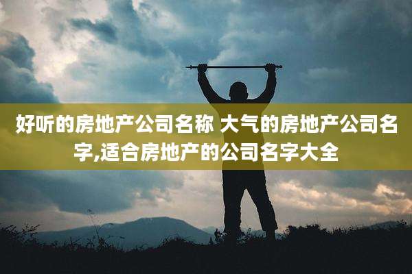 好听的房地产公司名称 大气的房地产公司名字,适合房地产的公司名字大全