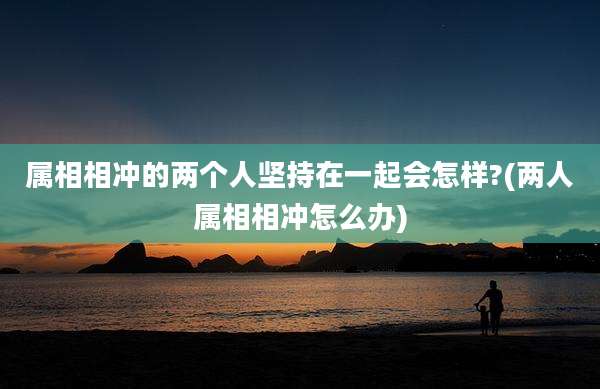 属相相冲的两个人坚持在一起会怎样?(两人属相相冲怎么办)