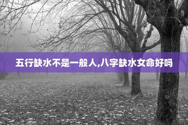 五行缺水不是一般人,八字缺水女命好吗