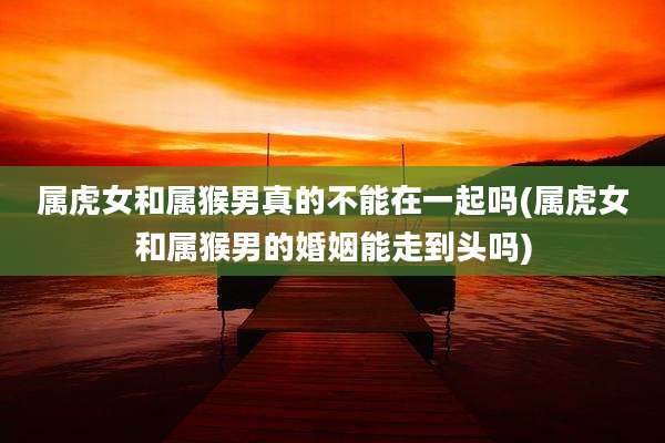 属虎女和属猴男真的不能在一起吗(属虎女和属猴男的婚姻能走到头吗)