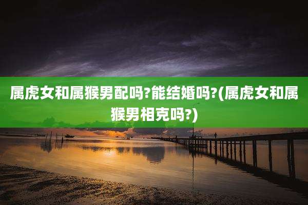 属虎女和属猴男配吗?能结婚吗?(属虎女和属猴男相克吗?)