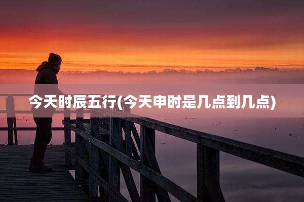 今天时辰五行(今天申时是几点到几点)